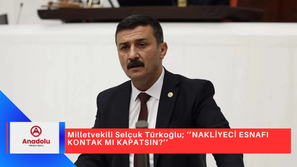 Milletvekili Selçuk Türkoğlu; ‘’NAKLİYECİ ESNAFI KONTAK MI KAPATSIN?’’